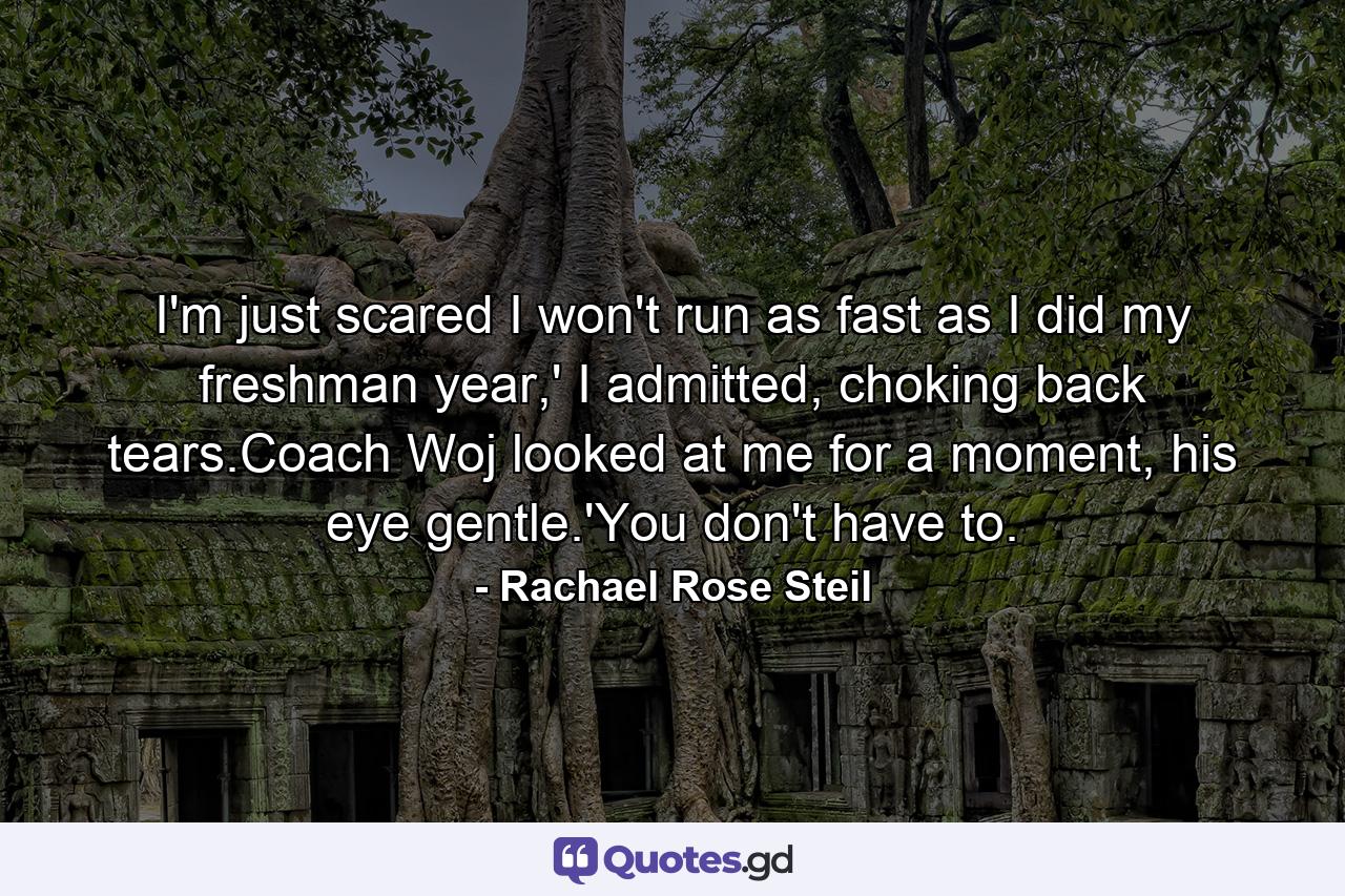 I'm just scared I won't run as fast as I did my freshman year,' I admitted, choking back tears.Coach Woj looked at me for a moment, his eye gentle.'You don't have to. - Quote by Rachael Rose Steil