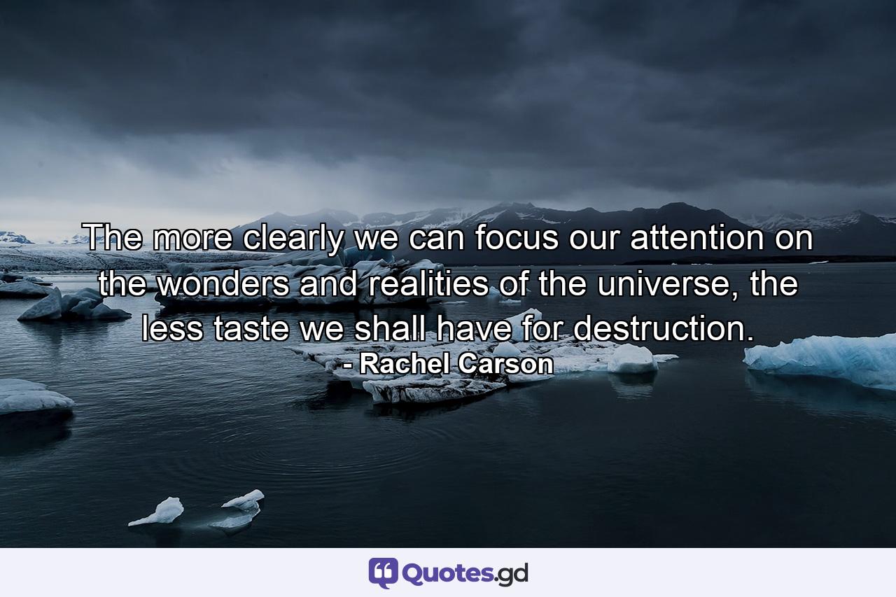 The more clearly we can focus our attention on the wonders and realities of the universe, the less taste we shall have for destruction. - Quote by Rachel Carson