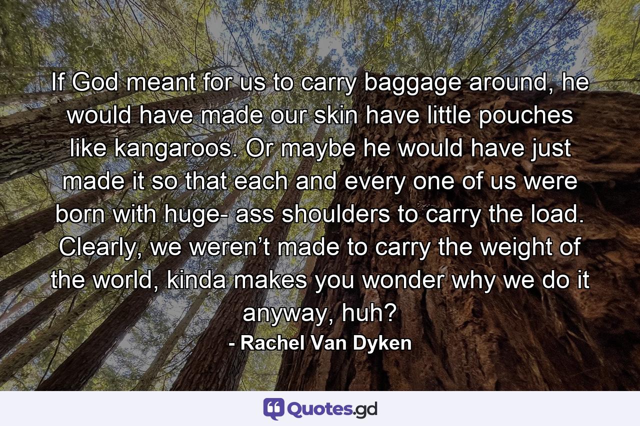 If God meant for us to carry baggage around, he would have made our skin have little pouches like kangaroos. Or maybe he would have just made it so that each and every one of us were born with huge- ass shoulders to carry the load. Clearly, we weren’t made to carry the weight of the world, kinda makes you wonder why we do it anyway, huh? - Quote by Rachel Van Dyken