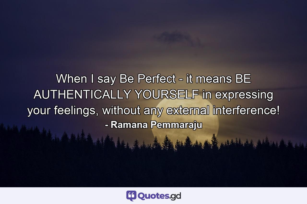 When I say Be Perfect - it means BE AUTHENTICALLY YOURSELF in expressing your feelings, without any external interference! - Quote by Ramana Pemmaraju