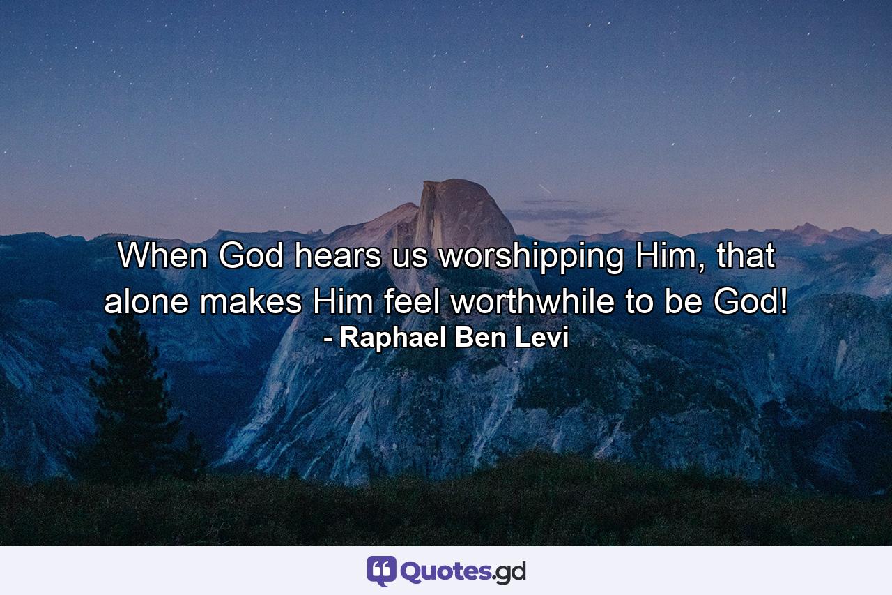 When God hears us worshipping Him, that alone makes Him feel worthwhile to be God! - Quote by Raphael Ben Levi