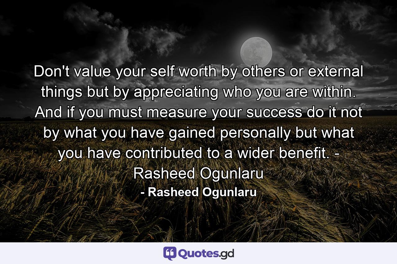 Don't value your self worth by others or external things but by appreciating who you are within. And if you must measure your success do it not by what you have gained personally but what you have contributed to a wider benefit. - Rasheed Ogunlaru - Quote by Rasheed Ogunlaru