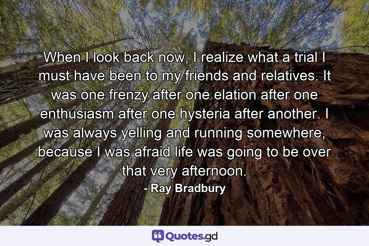 When I look back now, I realize what a trial I must have been to my friends and relatives. It was one frenzy after one elation after one enthusiasm after one hysteria after another. I was always yelling and running somewhere, because I was afraid life was going to be over that very afternoon. - Quote by Ray Bradbury