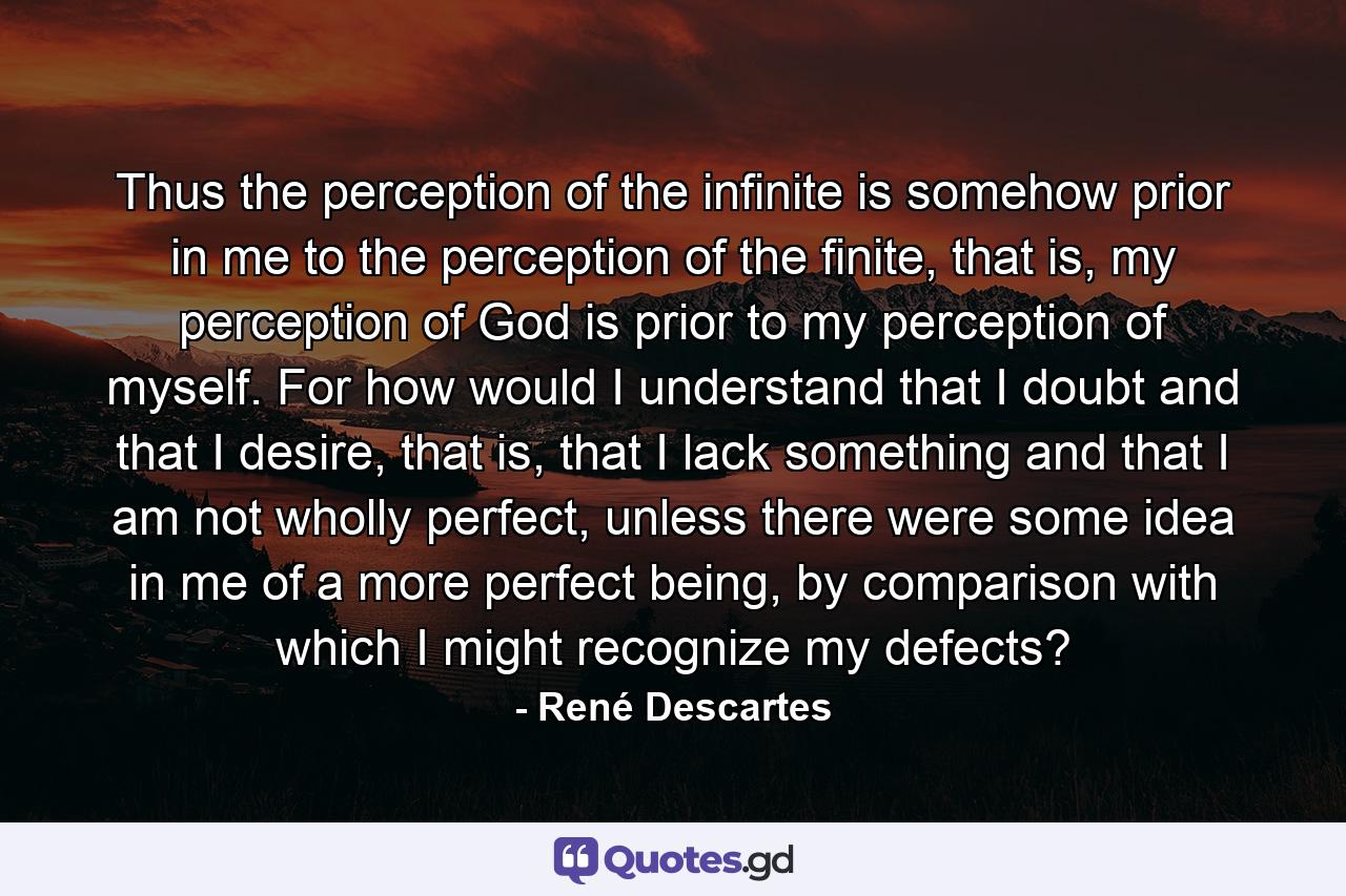 Thus the perception of the infinite is somehow prior in me to the perception of the finite, that is, my perception of God is prior to my perception of myself. For how would I understand that I doubt and that I desire, that is, that I lack something and that I am not wholly perfect, unless there were some idea in me of a more perfect being, by comparison with which I might recognize my defects? - Quote by René Descartes