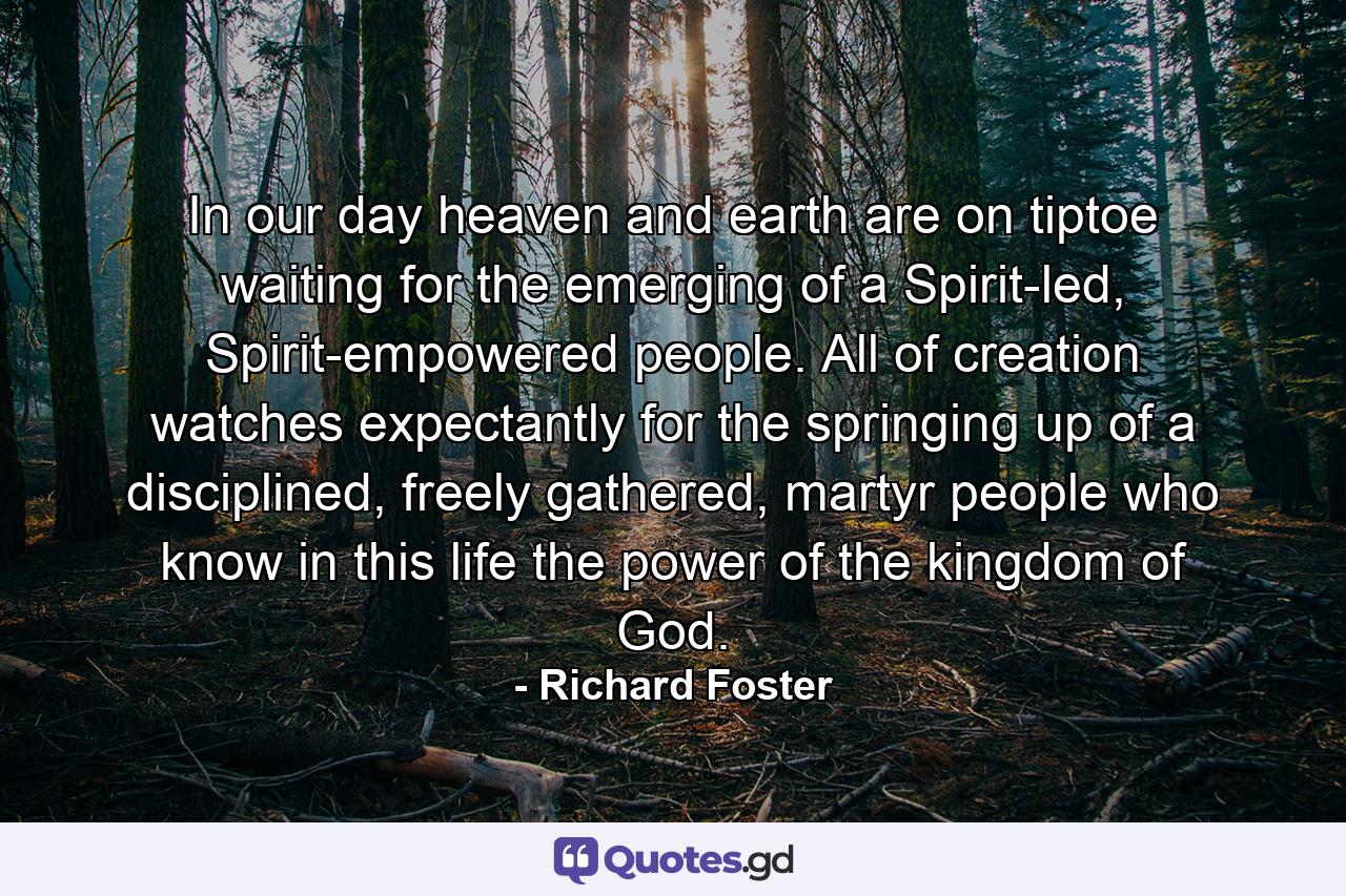 In our day heaven and earth are on tiptoe waiting for the emerging of a Spirit-led, Spirit-empowered people. All of creation watches expectantly for the springing up of a disciplined, freely gathered, martyr people who know in this life the power of the kingdom of God. - Quote by Richard Foster