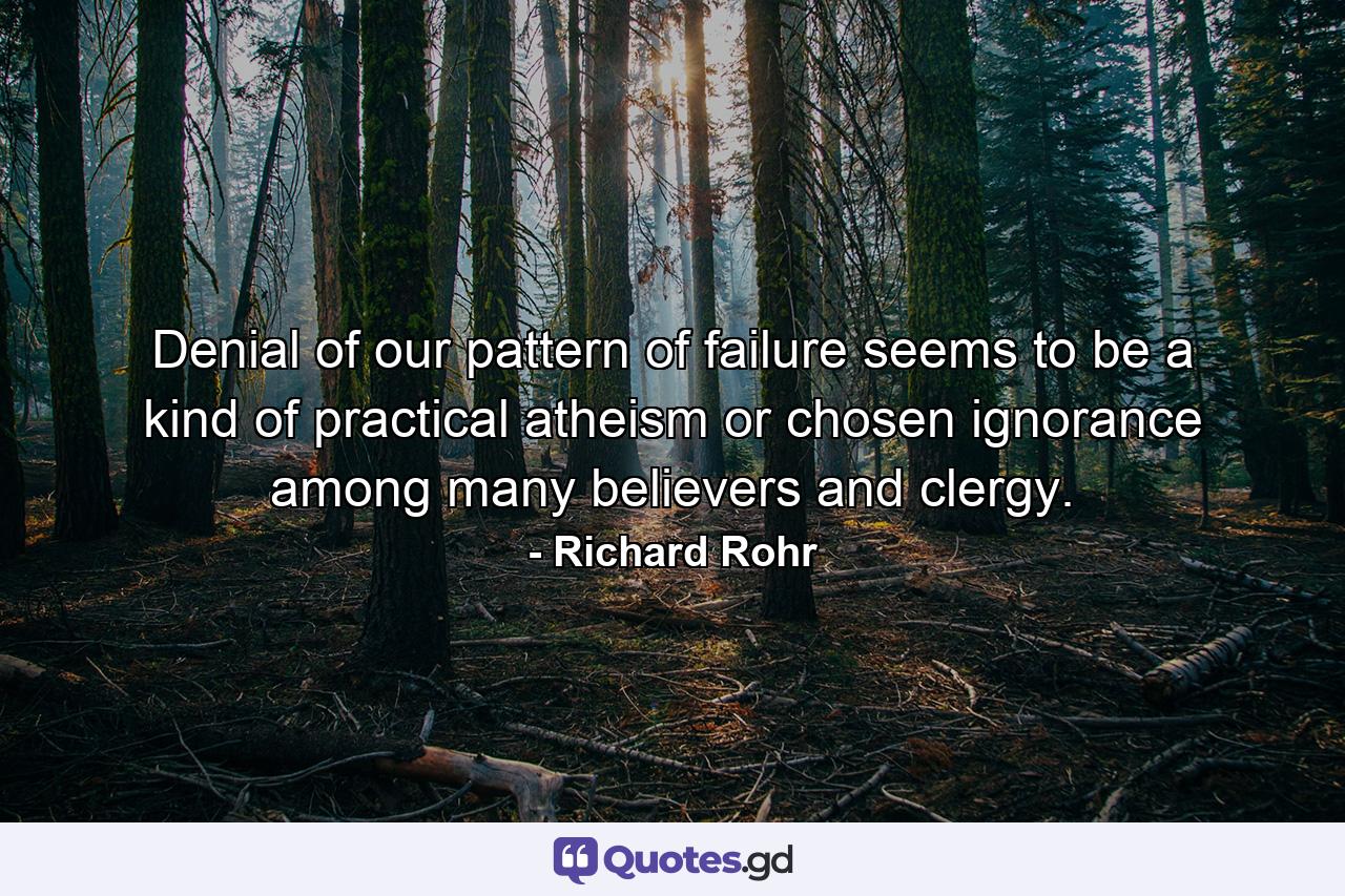 Denial of our pattern of failure seems to be a kind of practical atheism or chosen ignorance among many believers and clergy. - Quote by Richard Rohr