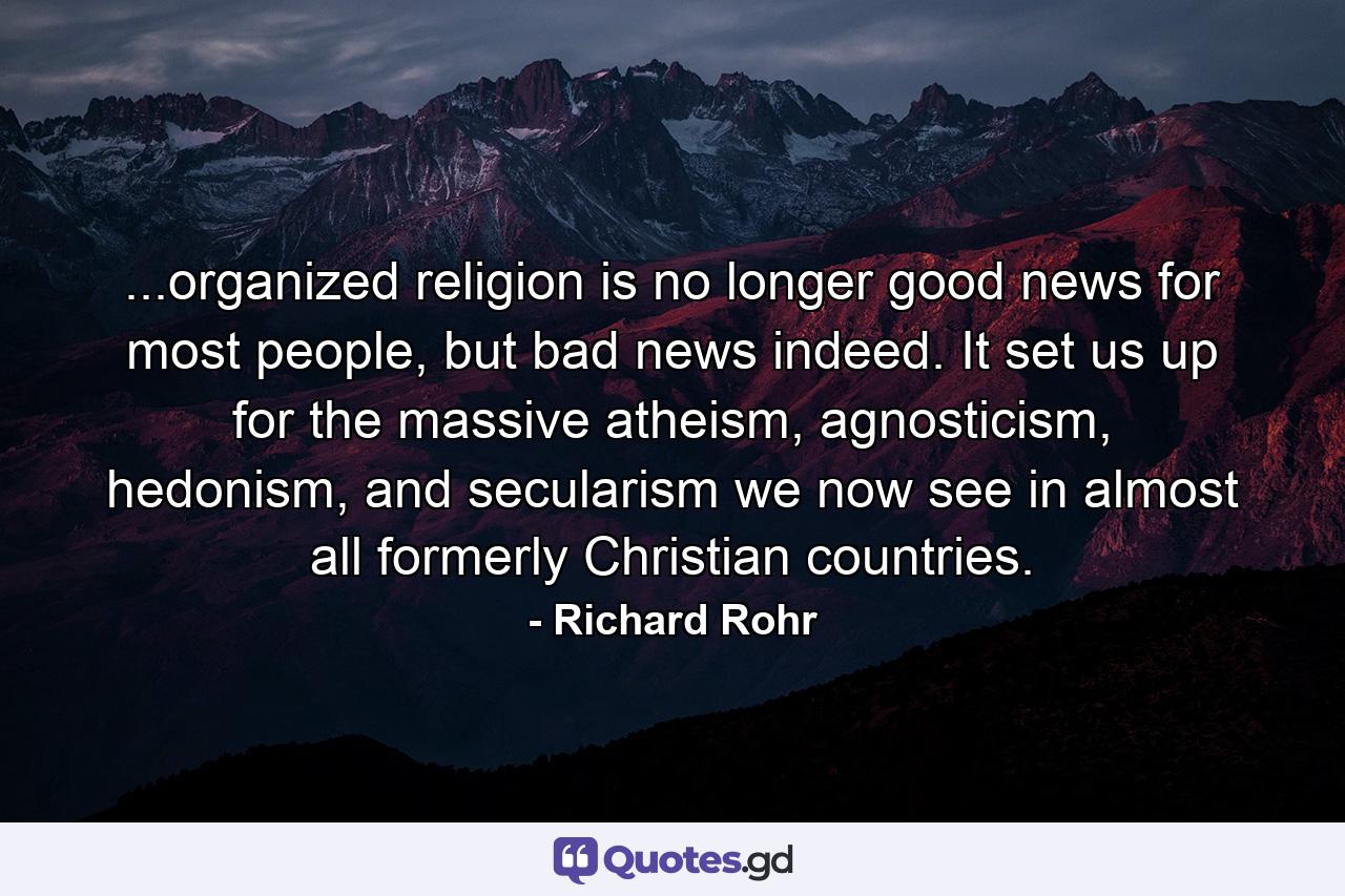 ...organized religion is no longer good news for most people, but bad news indeed. It set us up for the massive atheism, agnosticism, hedonism, and secularism we now see in almost all formerly Christian countries. - Quote by Richard Rohr