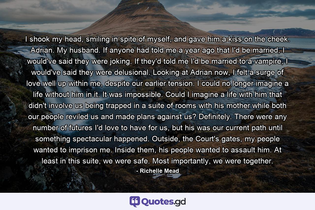 I shook my head, smiling in spite of myself, and gave him a kiss on the cheek. Adrian. My husband. If anyone had told me a year ago that I'd be married, I would've said they were joking. If they'd told me I'd be married to a vampire, I would've said they were delusional. Looking at Adrian now, I felt a surge of love well up within me, despite our earlier tension. I could no longer imagine a life without him in it. It was impossible. Could I imagine a life with him that didn't involve us being trapped in a suite of rooms with his mother while both our people reviled us and made plans against us? Definitely. There were any number of futures I'd love to have for us, but his was our current path until something spectacular happened. Outside, the Court's gates, my people wanted to imprison me. Inside them, his people wanted to assault him. At least in this suite, we were safe. Most importantly, we were together. - Quote by Richelle Mead