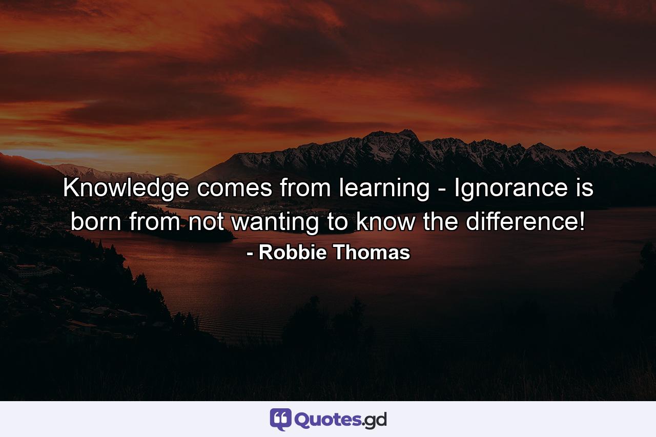 Knowledge comes from learning - Ignorance is born from not wanting to know the difference! - Quote by Robbie Thomas