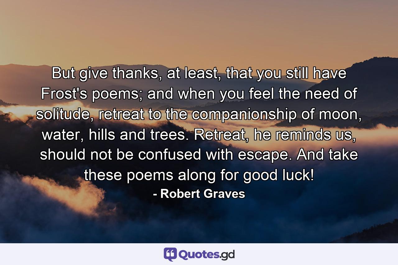 But give thanks, at least, that you still have Frost's poems; and when you feel the need of solitude, retreat to the companionship of moon, water, hills and trees. Retreat, he reminds us, should not be confused with escape. And take these poems along for good luck! - Quote by Robert Graves