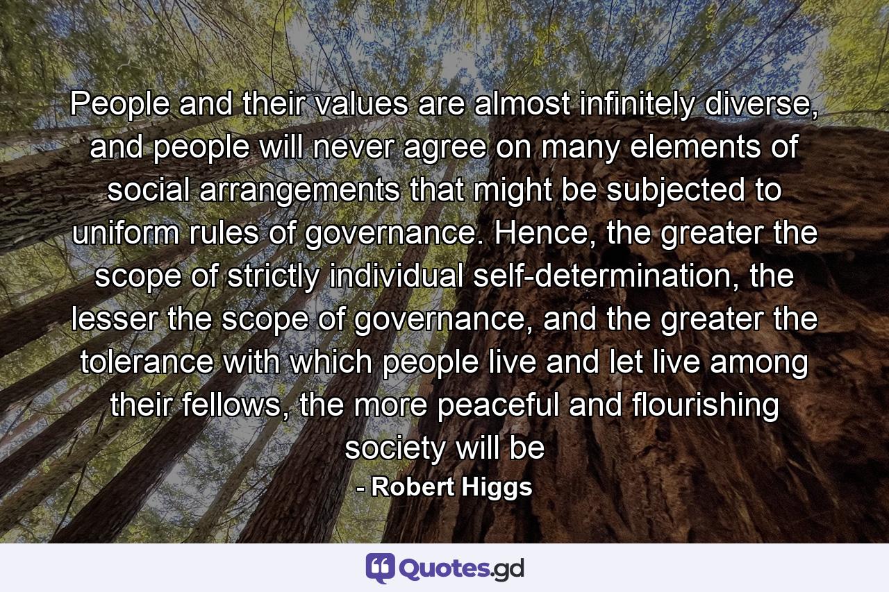 People and their values are almost infinitely diverse, and people will never agree on many elements of social arrangements that might be subjected to uniform rules of governance. Hence, the greater the scope of strictly individual self-determination, the lesser the scope of governance, and the greater the tolerance with which people live and let live among their fellows, the more peaceful and flourishing society will be - Quote by Robert Higgs