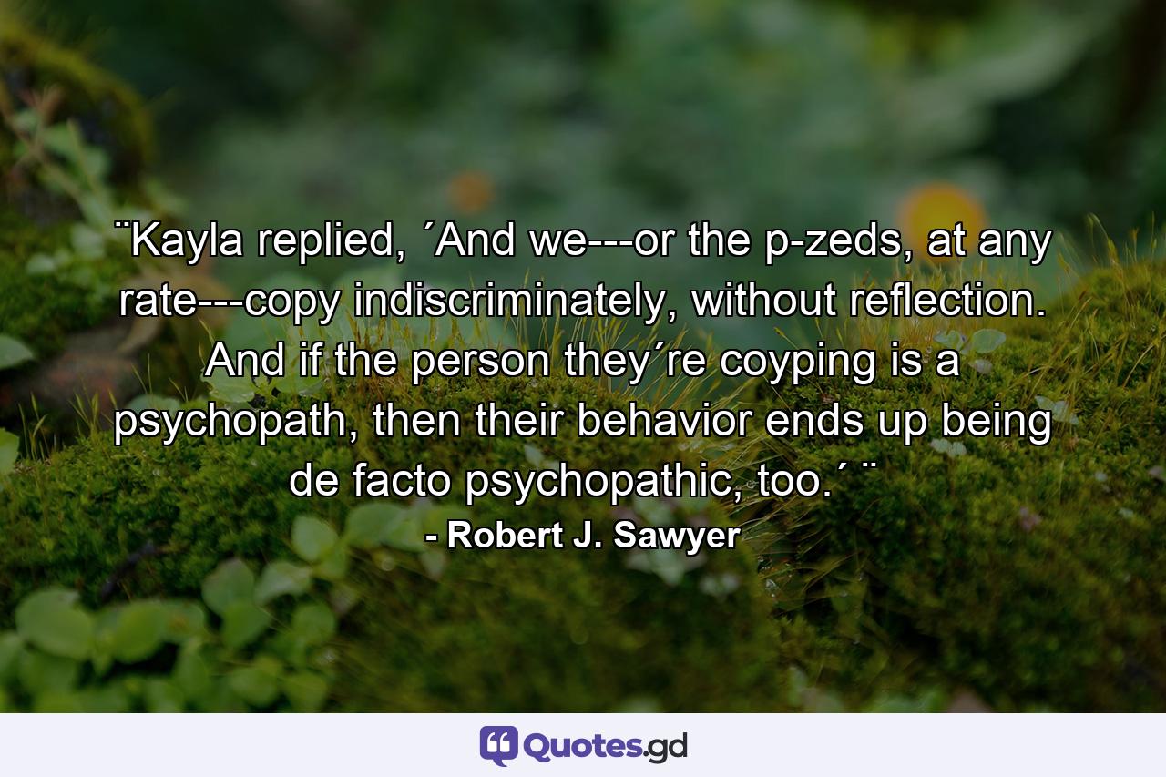 ¨Kayla replied, ´And we---or the p-zeds, at any rate---copy indiscriminately, without reflection. And if the person they´re coyping is a psychopath, then their behavior ends up being de facto psychopathic, too.´ ¨ - Quote by Robert J. Sawyer