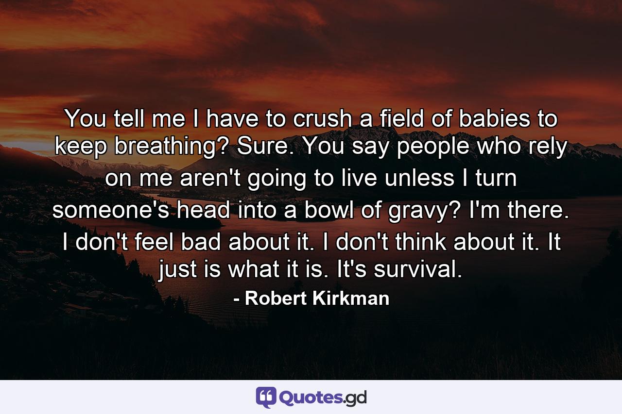 You tell me I have to crush a field of babies to keep breathing? Sure. You say people who rely on me aren't going to live unless I turn someone's head into a bowl of gravy? I'm there. I don't feel bad about it. I don't think about it. It just is what it is. It's survival. - Quote by Robert Kirkman