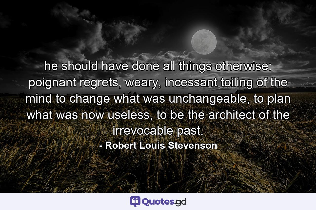 he should have done all things otherwise: poignant regrets, weary, incessant toiling of the mind to change what was unchangeable, to plan what was now useless, to be the architect of the irrevocable past. - Quote by Robert Louis Stevenson