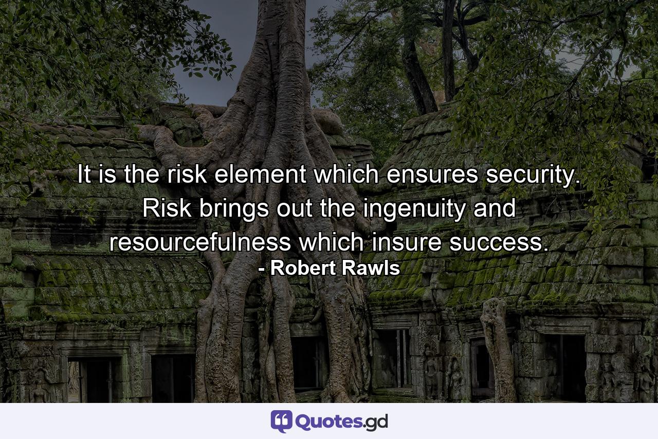 It is the risk element which ensures security. Risk brings out the ingenuity and resourcefulness which insure success. - Quote by Robert Rawls