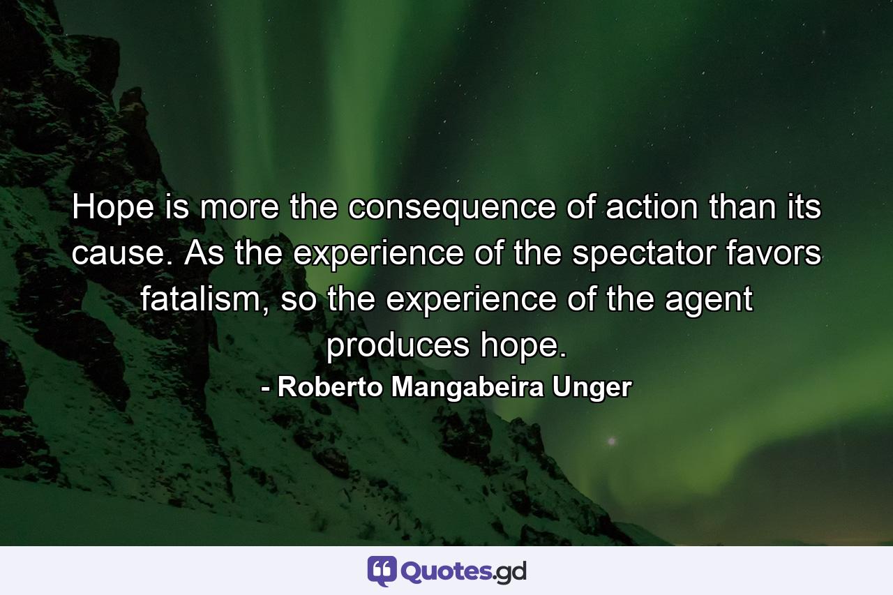 Hope is more the consequence of action than its cause. As the experience of the spectator favors fatalism, so the experience of the agent produces hope. - Quote by Roberto Mangabeira Unger