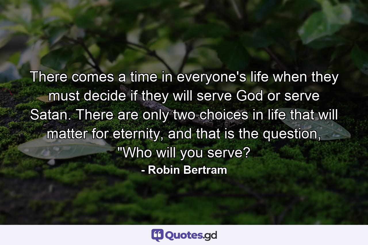 There comes a time in everyone's life when they must decide if they will serve God or serve Satan. There are only two choices in life that will matter for eternity, and that is the question, 