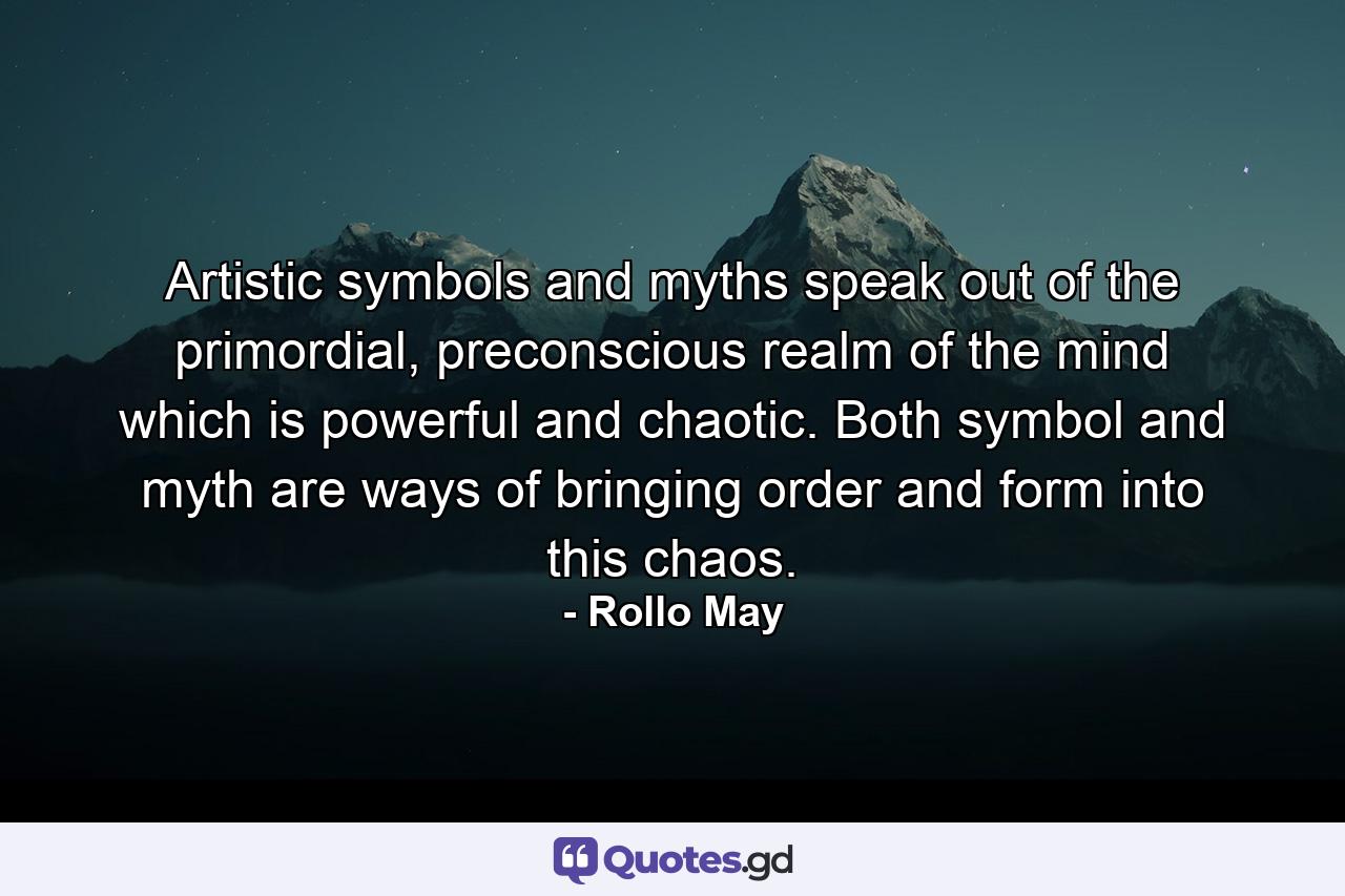 Artistic symbols and myths speak out of the primordial, preconscious realm of the mind which is powerful and chaotic. Both symbol and myth are ways of bringing order and form into this chaos. - Quote by Rollo May