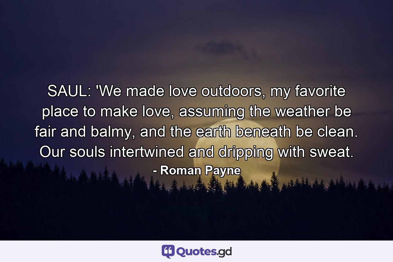 SAUL: 'We made love outdoors, my favorite place to make love, assuming the weather be fair and balmy, and the earth beneath be clean. Our souls intertwined and dripping with sweat. - Quote by Roman Payne