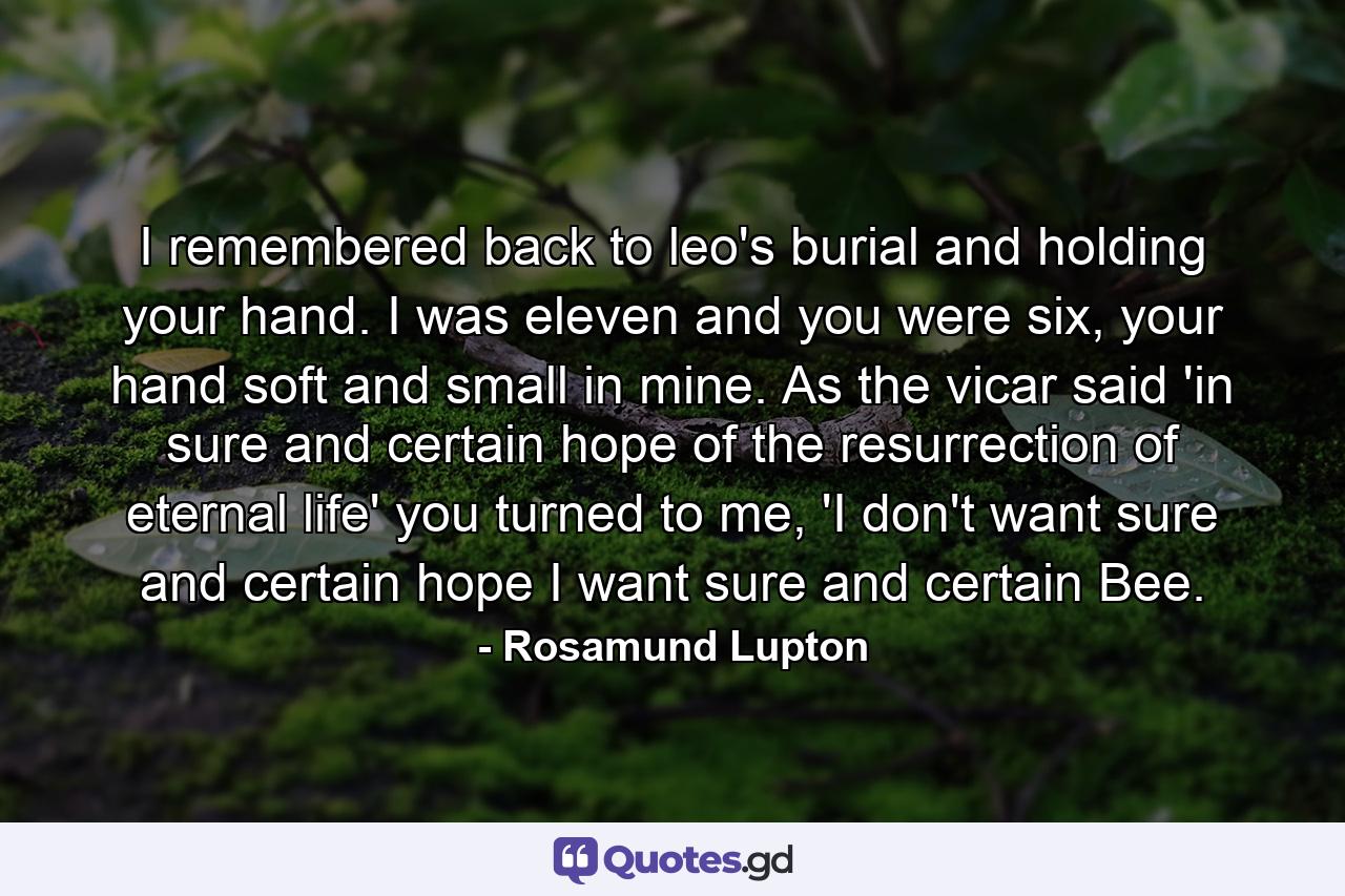 I remembered back to leo's burial and holding your hand. I was eleven and you were six, your hand soft and small in mine. As the vicar said 'in sure and certain hope of the resurrection of eternal life' you turned to me, 'I don't want sure and certain hope I want sure and certain Bee. - Quote by Rosamund Lupton