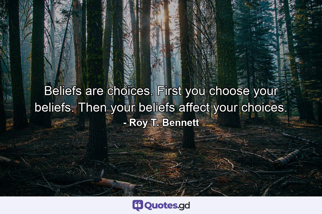 Beliefs are choices. First you choose your beliefs. Then your beliefs affect your choices. - Quote by Roy T. Bennett