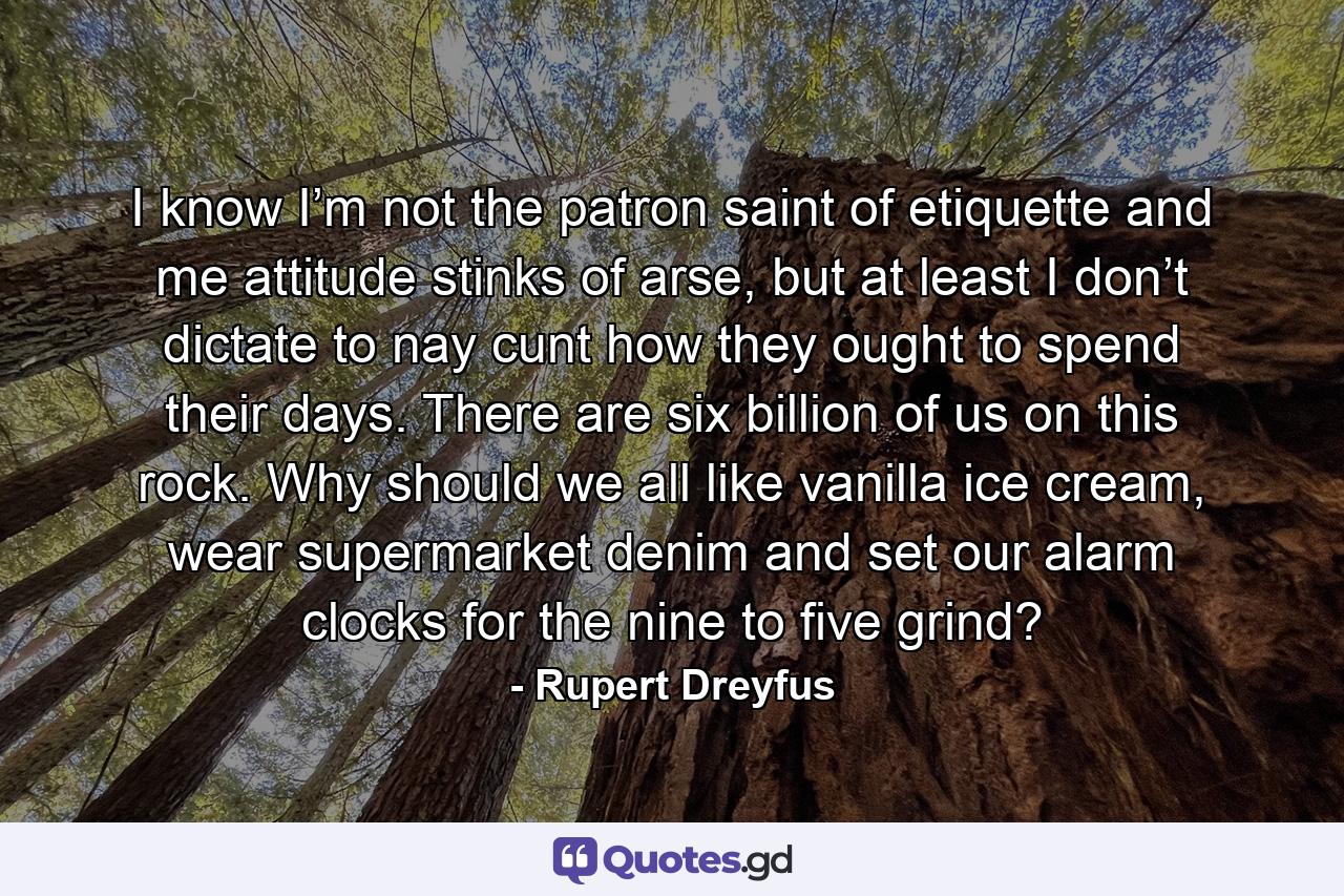 I know I’m not the patron saint of etiquette and me attitude stinks of arse, but at least I don’t dictate to nay cunt how they ought to spend their days. There are six billion of us on this rock. Why should we all like vanilla ice cream, wear supermarket denim and set our alarm clocks for the nine to five grind? - Quote by Rupert Dreyfus