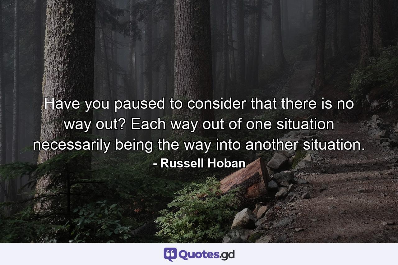Have you paused to consider that there is no way out? Each way out of one situation necessarily being the way into another situation. - Quote by Russell Hoban
