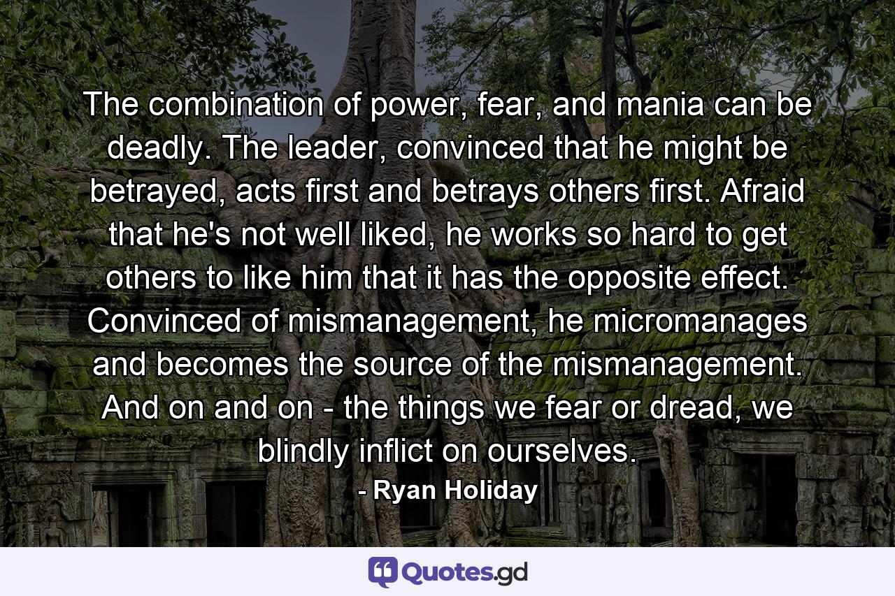 The combination of power, fear, and mania can be deadly. The leader, convinced that he might be betrayed, acts first and betrays others first. Afraid that he's not well liked, he works so hard to get others to like him that it has the opposite effect. Convinced of mismanagement, he micromanages and becomes the source of the mismanagement. And on and on - the things we fear or dread, we blindly inflict on ourselves. - Quote by Ryan Holiday