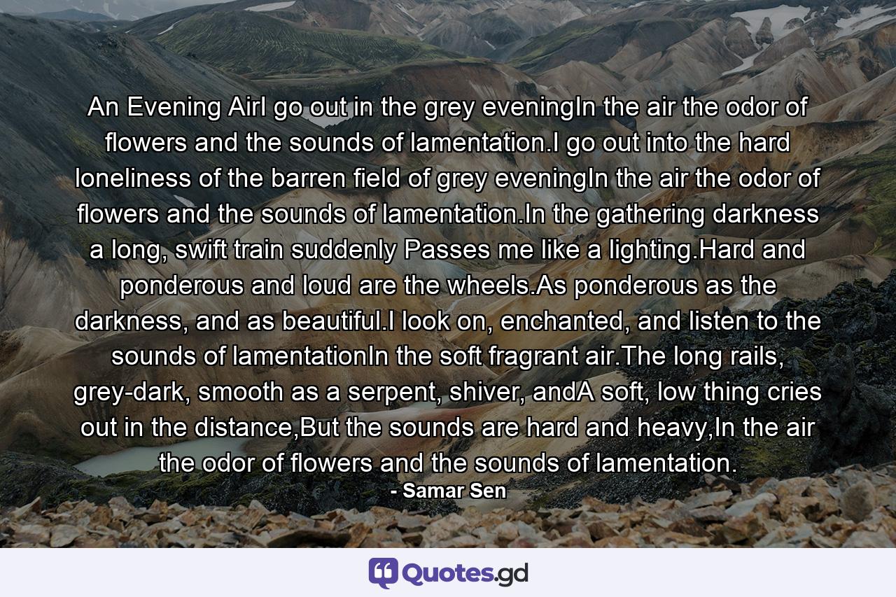 An Evening AirI go out in the grey eveningIn the air the odor of flowers and the sounds of lamentation.I go out into the hard loneliness of the barren field of grey eveningIn the air the odor of flowers and the sounds of lamentation.In the gathering darkness a long, swift train suddenly Passes me like a lighting.Hard and ponderous and loud are the wheels.As ponderous as the darkness, and as beautiful.I look on, enchanted, and listen to the sounds of lamentationIn the soft fragrant air.The long rails, grey-dark, smooth as a serpent, shiver, andA soft, low thing cries out in the distance,But the sounds are hard and heavy,In the air the odor of flowers and the sounds of lamentation. - Quote by Samar Sen