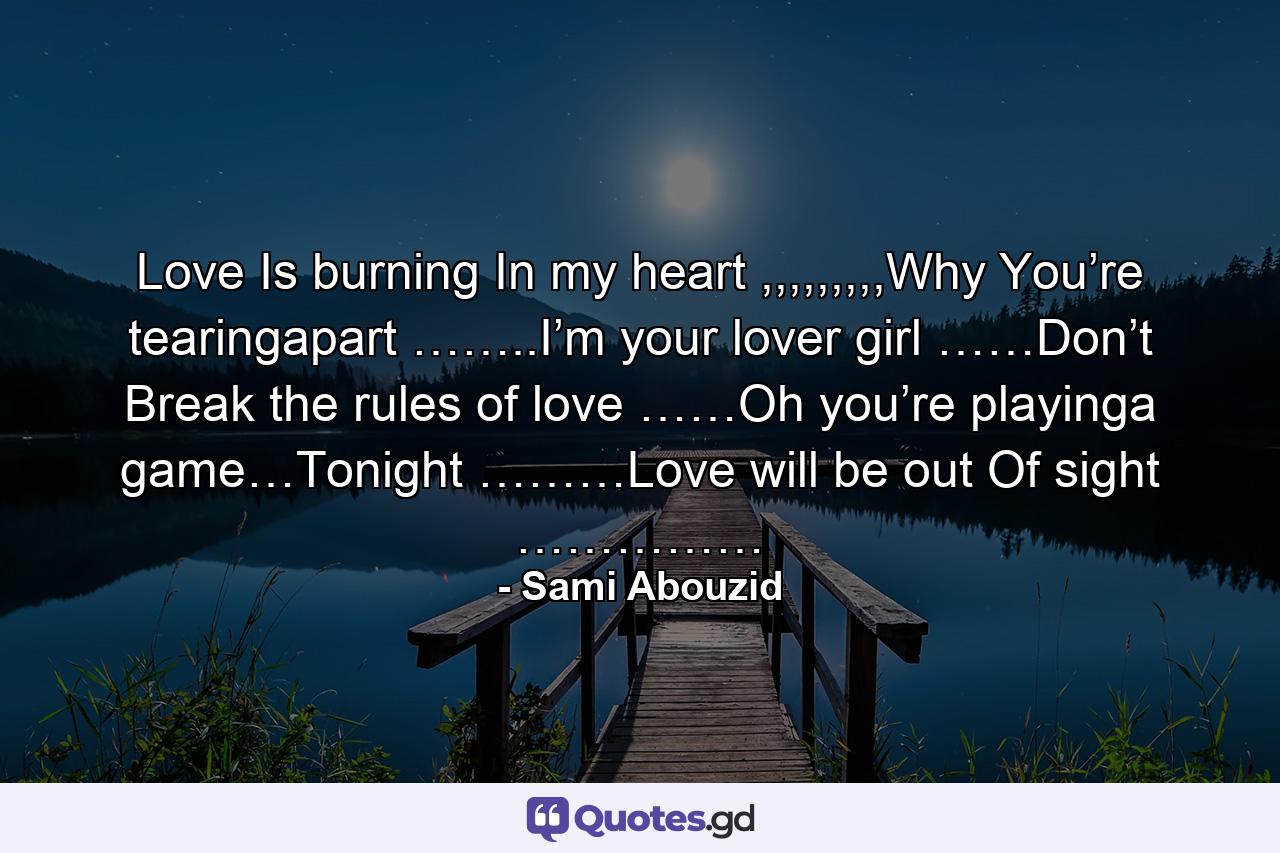 Love Is burning In my heart ,,,,,,,,,Why You’re tearingapart ……..I’m your lover girl ……Don’t Break the rules of love ……Oh you’re playinga game…Tonight ………Love will be out Of sight …………… - Quote by Sami Abouzid