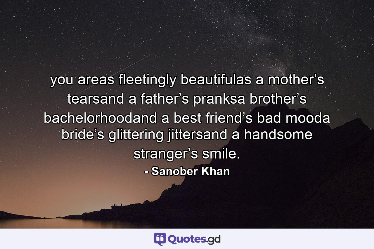 you areas fleetingly beautifulas a mother’s tearsand a father’s pranksa brother’s bachelorhoodand a best friend’s bad mooda bride’s glittering jittersand a handsome stranger’s smile. - Quote by Sanober Khan