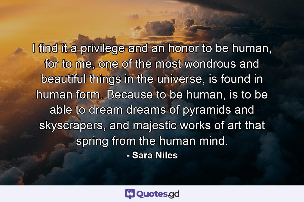 I find it a privilege and an honor to be human, for to me, one of the most wondrous and beautiful things in the universe, is found in human form. Because to be human, is to be able to dream dreams of pyramids and skyscrapers, and majestic works of art that spring from the human mind. - Quote by Sara Niles