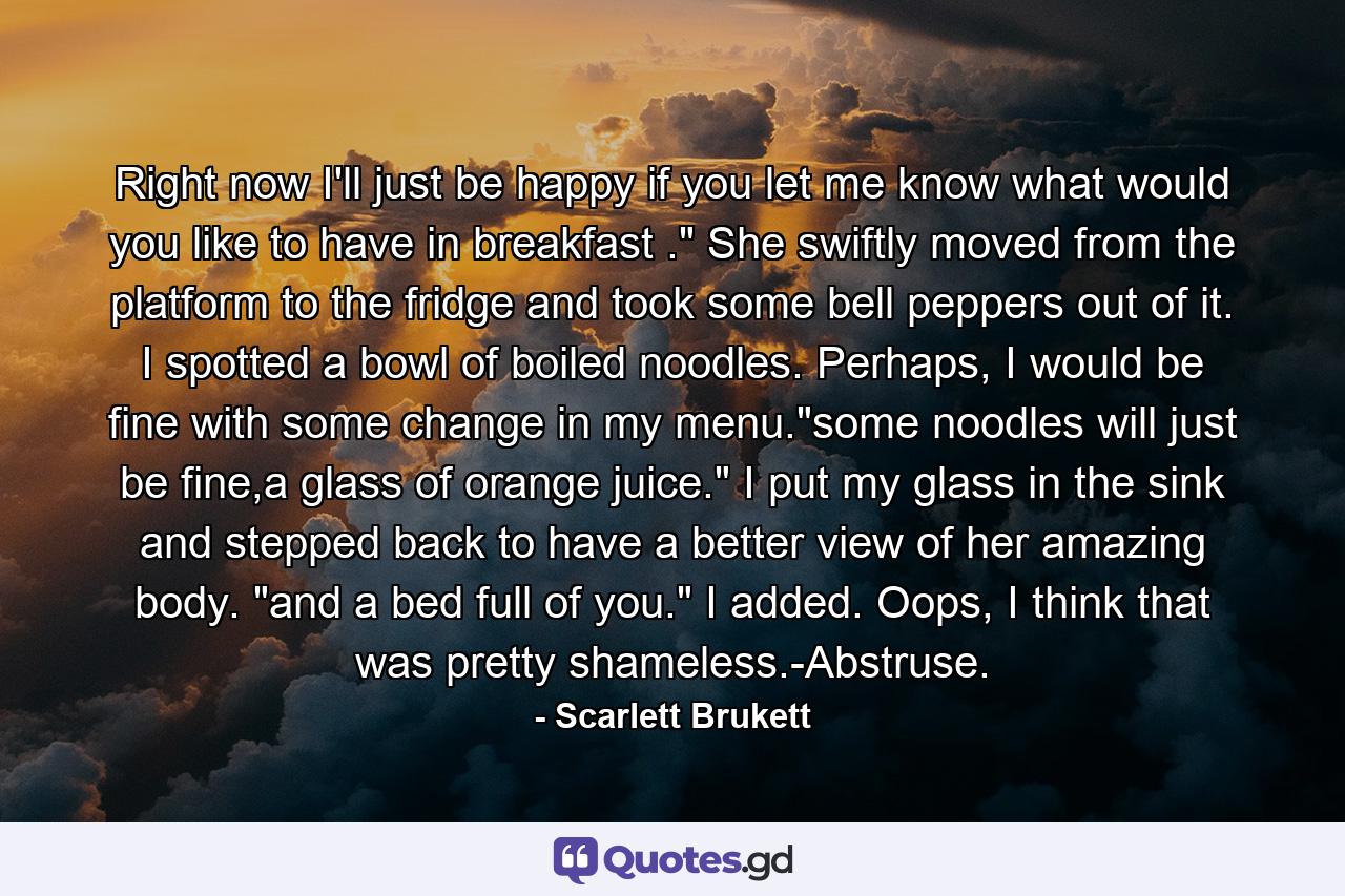 Right now I'll just be happy if you let me know what would you like to have in breakfast .