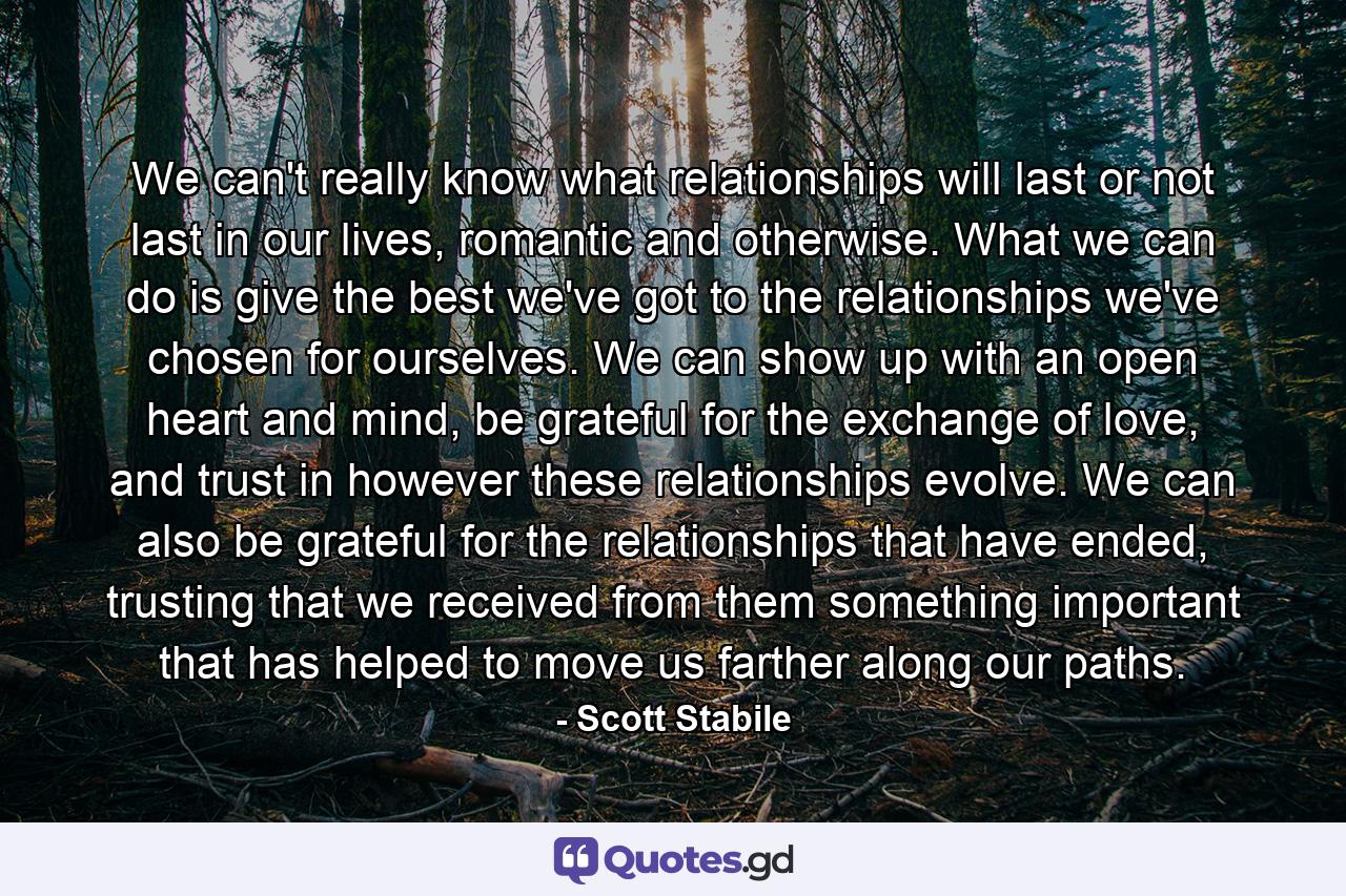 We can't really know what relationships will last or not last in our lives, romantic and otherwise. What we can do is give the best we've got to the relationships we've chosen for ourselves. We can show up with an open heart and mind, be grateful for the exchange of love, and trust in however these relationships evolve. We can also be grateful for the relationships that have ended, trusting that we received from them something important that has helped to move us farther along our paths. - Quote by Scott Stabile