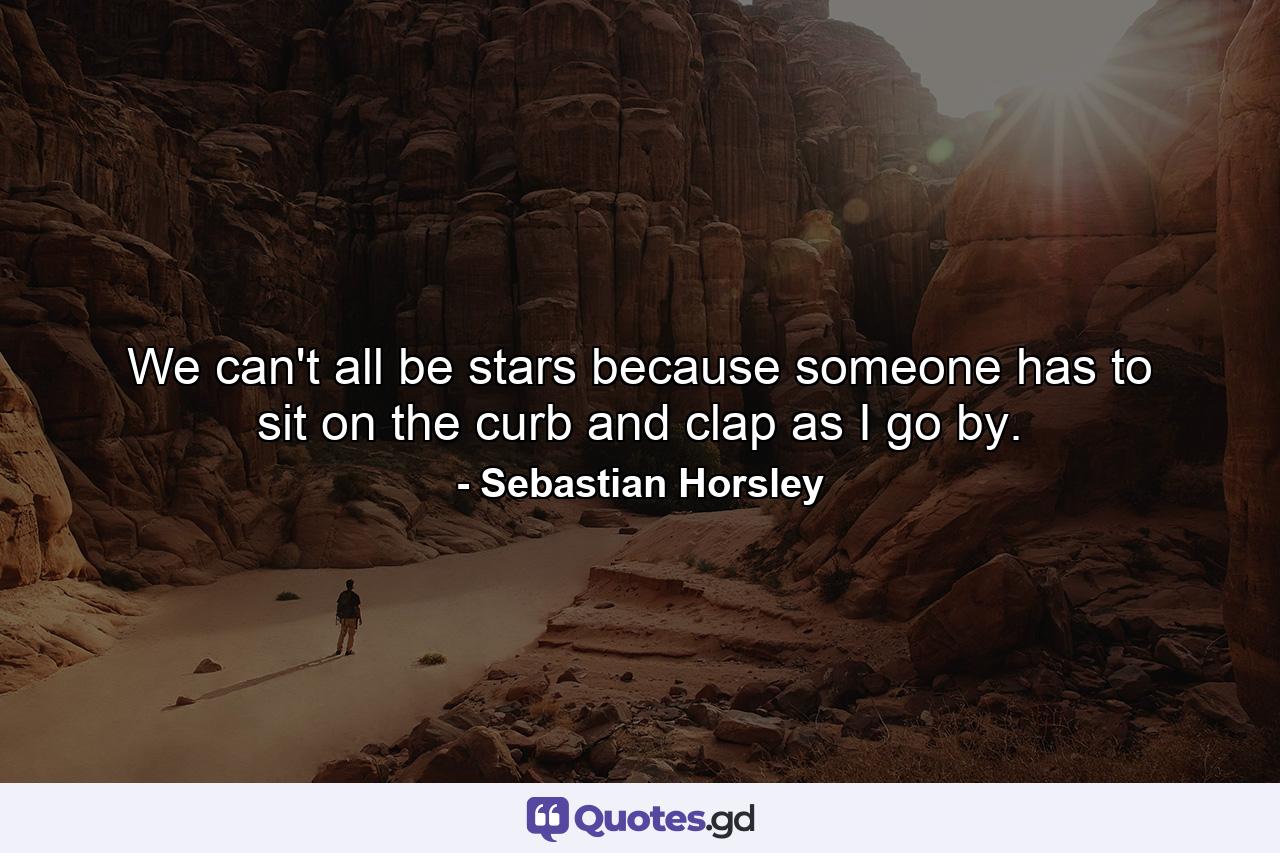 We can't all be stars because someone has to sit on the curb and clap as I go by. - Quote by Sebastian Horsley