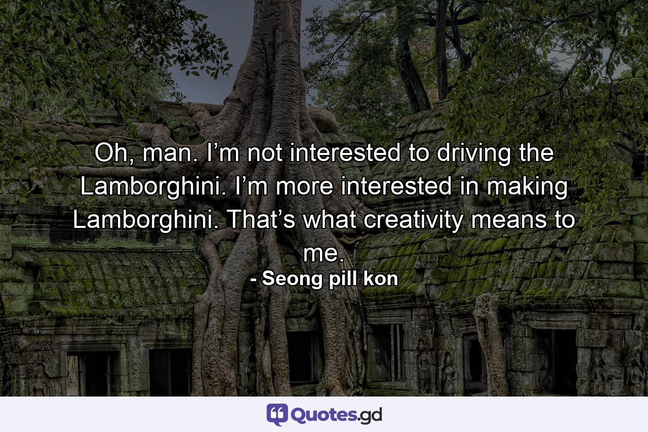 Oh, man. I’m not interested to driving the Lamborghini. I’m more interested in making Lamborghini. That’s what creativity means to me. - Quote by Seong pill kon