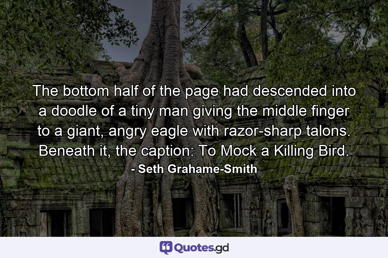 The bottom half of the page had descended into a doodle of a tiny man giving the middle finger to a giant, angry eagle with razor-sharp talons. Beneath it, the caption: To Mock a Killing Bird. - Quote by Seth Grahame-Smith