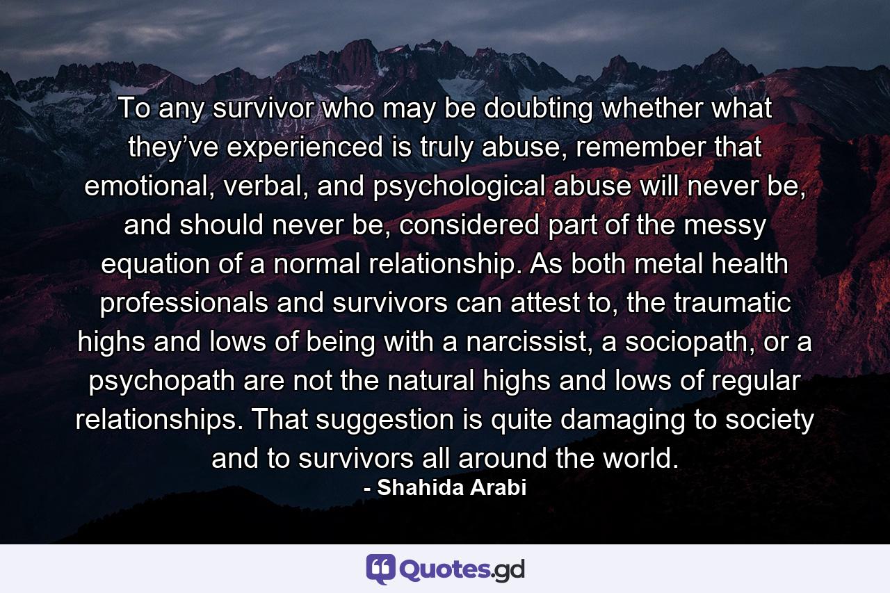 To any survivor who may be doubting whether what they’ve experienced is truly abuse, remember that emotional, verbal, and psychological abuse will never be, and should never be, considered part of the messy equation of a normal relationship. As both metal health professionals and survivors can attest to, the traumatic highs and lows of being with a narcissist, a sociopath, or a psychopath are not the natural highs and lows of regular relationships. That suggestion is quite damaging to society and to survivors all around the world. - Quote by Shahida Arabi