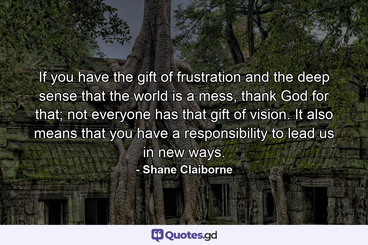 If you have the gift of frustration and the deep sense that the world is a mess, thank God for that; not everyone has that gift of vision. It also means that you have a responsibility to lead us in new ways. - Quote by Shane Claiborne