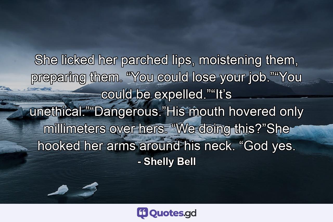 She licked her parched lips, moistening them, preparing them. “You could lose your job.”“You could be expelled.”“It’s unethical.”“Dangerous.”His mouth hovered only millimeters over hers. “We doing this?”She hooked her arms around his neck. “God yes. - Quote by Shelly Bell