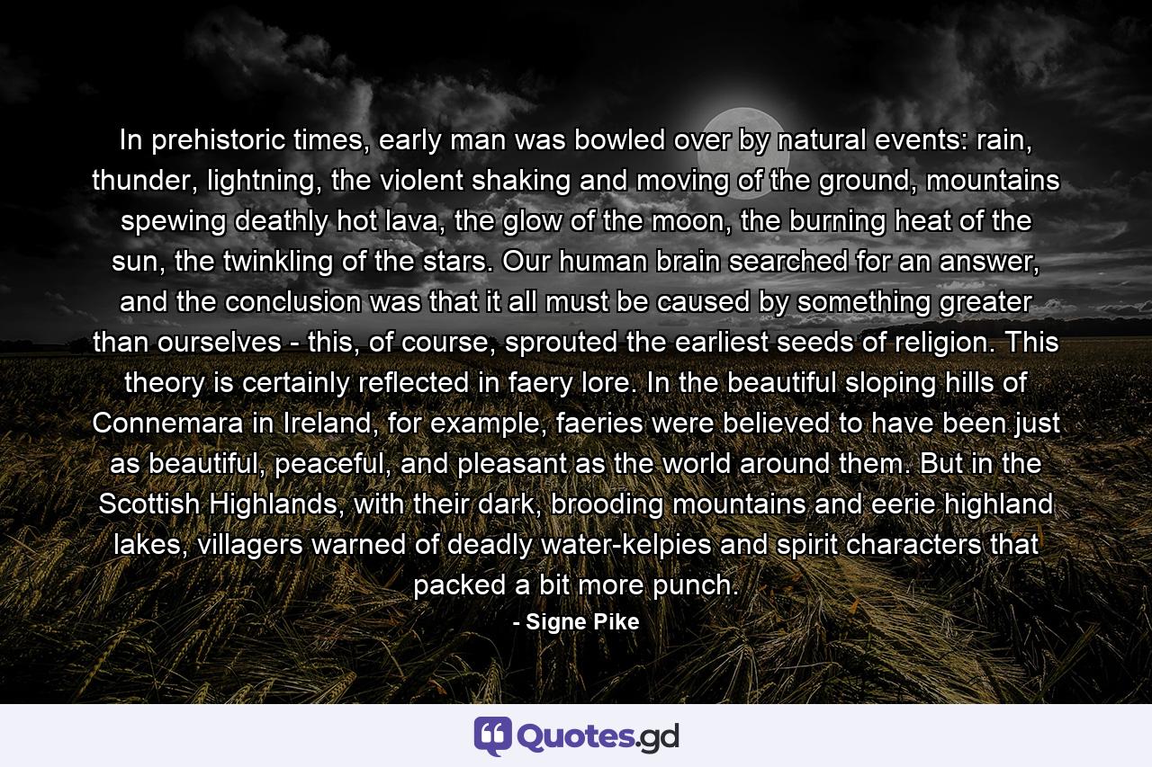 In prehistoric times, early man was bowled over by natural events: rain, thunder, lightning, the violent shaking and moving of the ground, mountains spewing deathly hot lava, the glow of the moon, the burning heat of the sun, the twinkling of the stars. Our human brain searched for an answer, and the conclusion was that it all must be caused by something greater than ourselves - this, of course, sprouted the earliest seeds of religion. This theory is certainly reflected in faery lore. In the beautiful sloping hills of Connemara in Ireland, for example, faeries were believed to have been just as beautiful, peaceful, and pleasant as the world around them. But in the Scottish Highlands, with their dark, brooding mountains and eerie highland lakes, villagers warned of deadly water-kelpies and spirit characters that packed a bit more punch. - Quote by Signe Pike