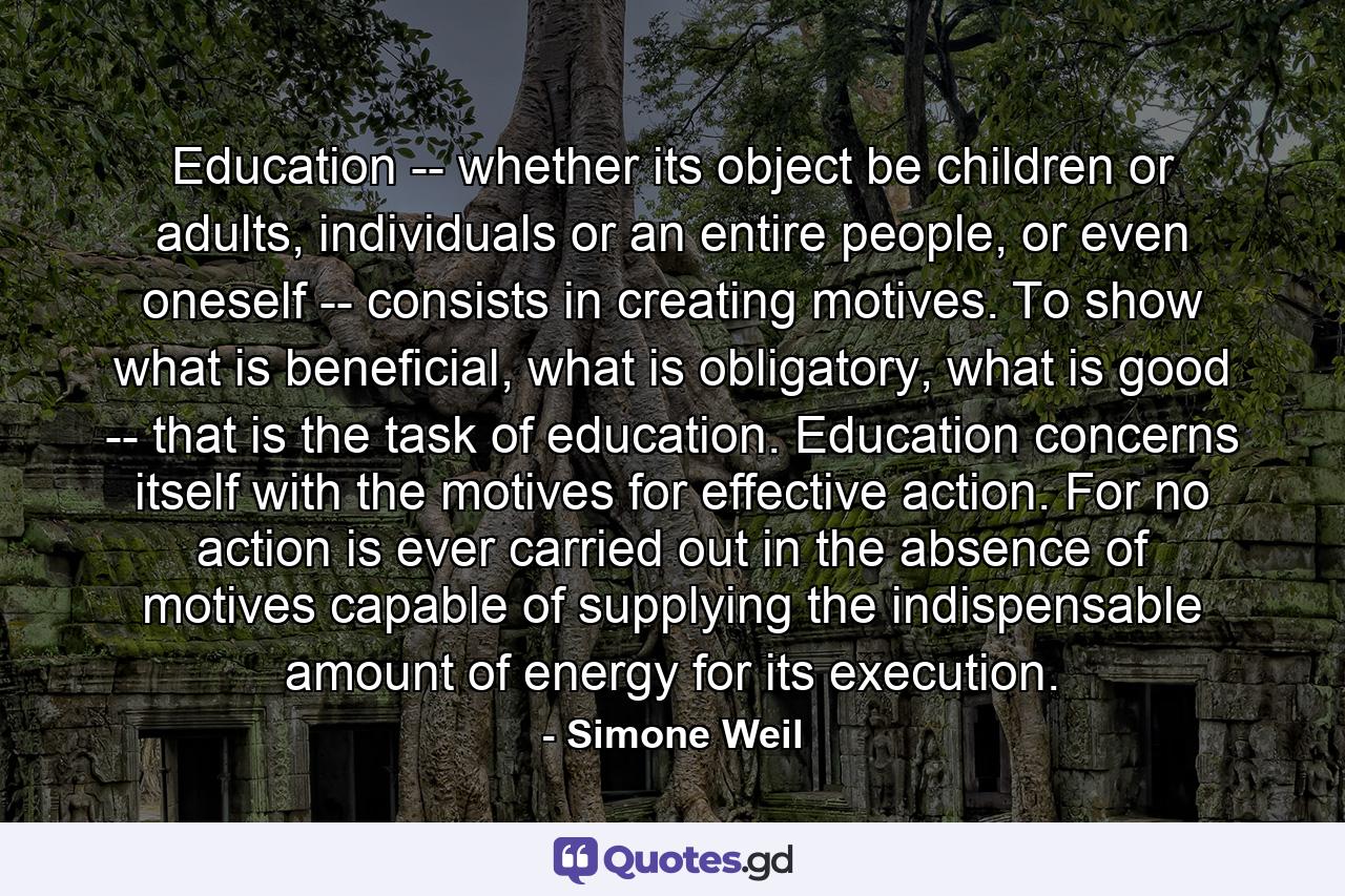 Education -- whether its object be children or adults, individuals or an entire people, or even oneself -- consists in creating motives. To show what is beneficial, what is obligatory, what is good -- that is the task of education. Education concerns itself with the motives for effective action. For no action is ever carried out in the absence of motives capable of supplying the indispensable amount of energy for its execution. - Quote by Simone Weil