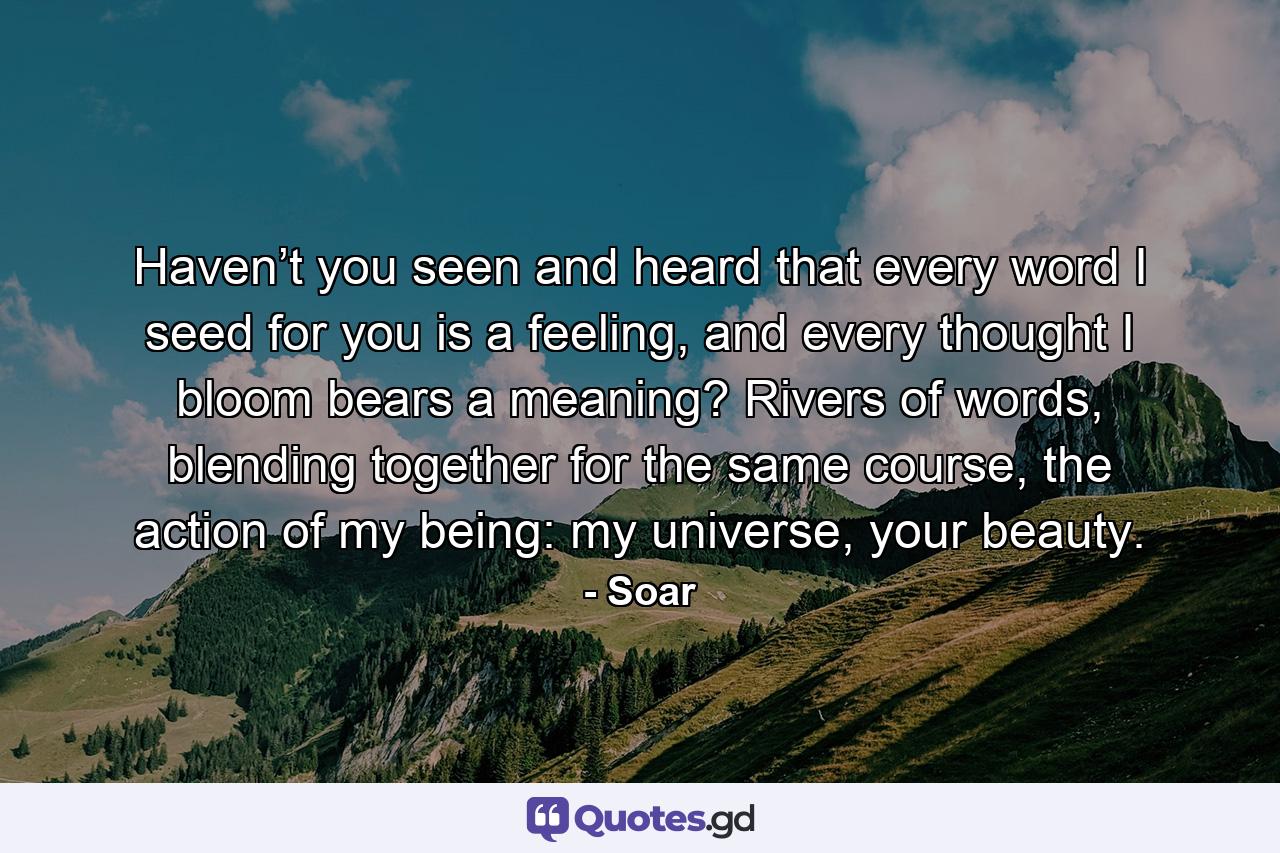 Haven’t you seen and heard that every word I seed for you is a feeling, and every thought I bloom bears a meaning? Rivers of words, blending together for the same course, the action of my being: my universe, your beauty. - Quote by Soar