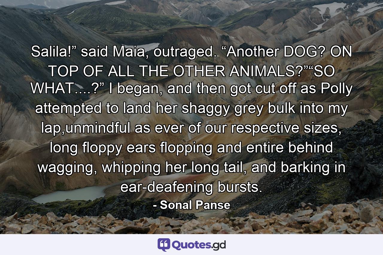 Salila!” said Maia, outraged. “Another DOG? ON TOP OF ALL THE OTHER ANIMALS?”“SO WHAT....?” I began, and then got cut off as Polly attempted to land her shaggy grey bulk into my lap,unmindful as ever of our respective sizes, long floppy ears flopping and entire behind wagging, whipping her long tail, and barking in ear-deafening bursts. - Quote by Sonal Panse