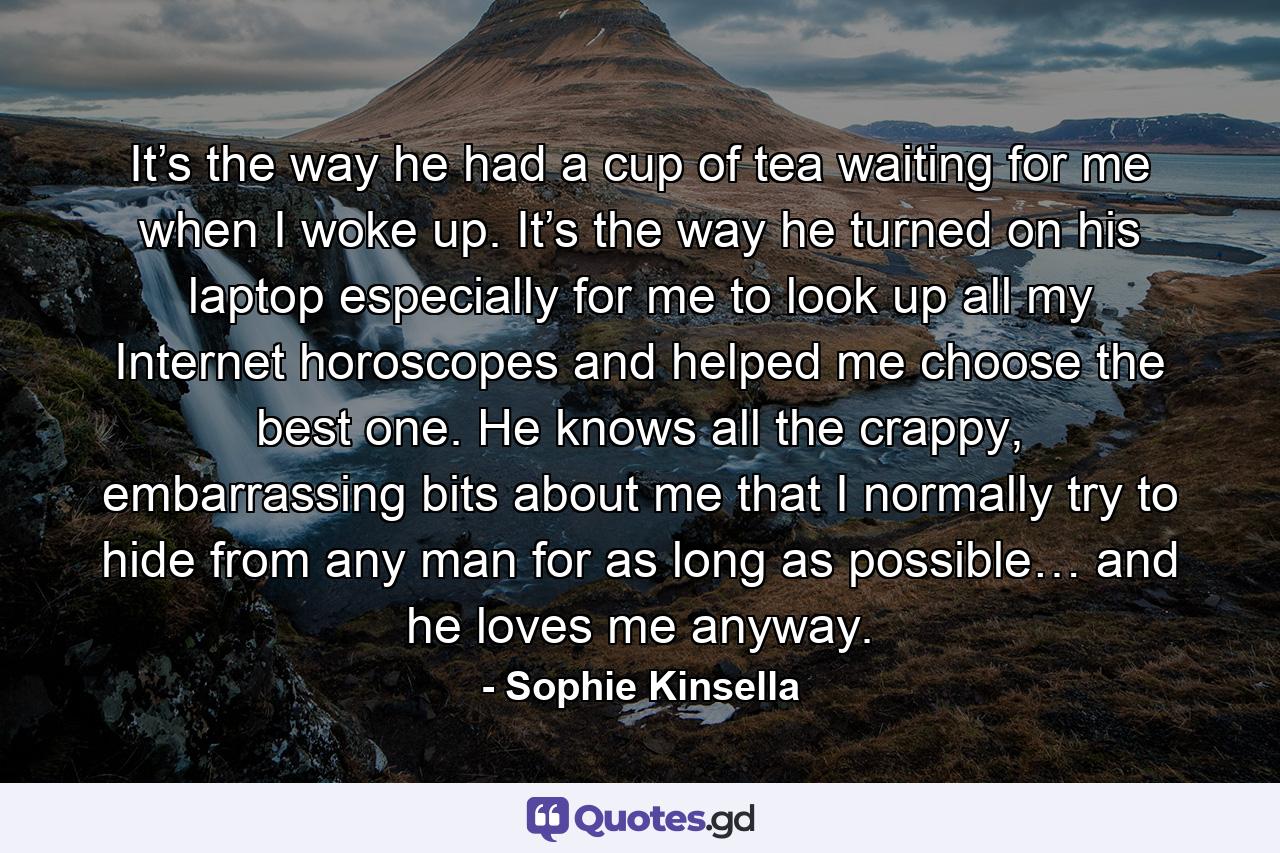 It’s the way he had a cup of tea waiting for me when I woke up. It’s the way he turned on his laptop especially for me to look up all my Internet horoscopes and helped me choose the best one. He knows all the crappy, embarrassing bits about me that I normally try to hide from any man for as long as possible… and he loves me anyway. - Quote by Sophie Kinsella