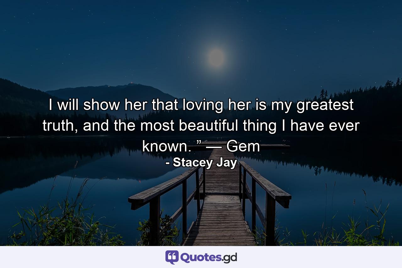 I will show her that loving her is my greatest truth, and the most beautiful thing I have ever known. ” — Gem - Quote by Stacey Jay