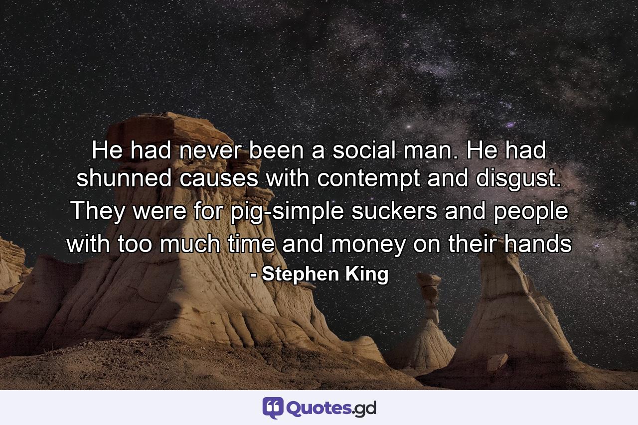 He had never been a social man. He had shunned causes with contempt and disgust. They were for pig-simple suckers and people with too much time and money on their hands - Quote by Stephen King