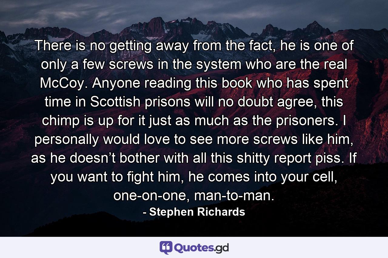 There is no getting away from the fact, he is one of only a few screws in the system who are the real McCoy. Anyone reading this book who has spent time in Scottish prisons will no doubt agree, this chimp is up for it just as much as the prisoners. I personally would love to see more screws like him, as he doesn’t bother with all this shitty report piss. If you want to fight him, he comes into your cell, one-on-one, man-to-man. - Quote by Stephen Richards