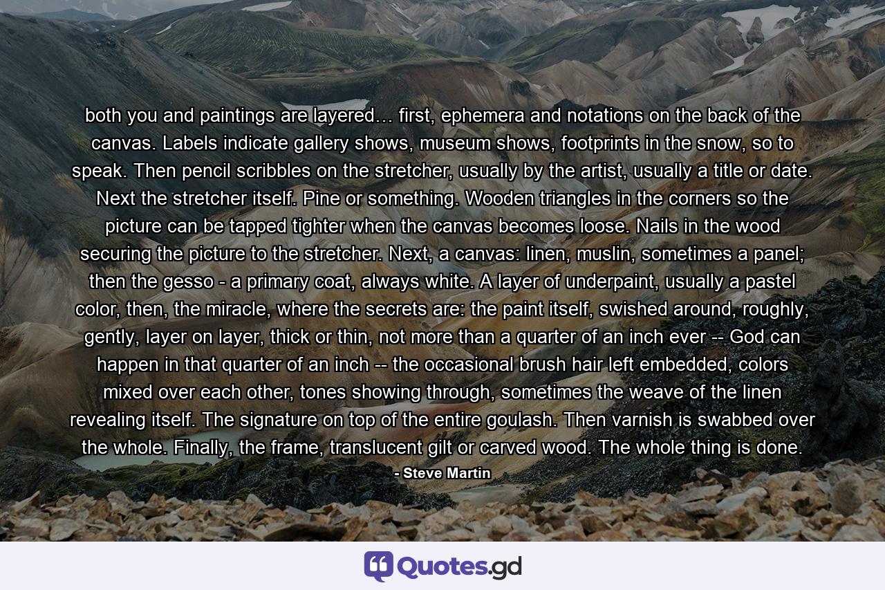 both you and paintings are layered… first, ephemera and notations on the back of the canvas. Labels indicate gallery shows, museum shows, footprints in the snow, so to speak. Then pencil scribbles on the stretcher, usually by the artist, usually a title or date. Next the stretcher itself. Pine or something. Wooden triangles in the corners so the picture can be tapped tighter when the canvas becomes loose. Nails in the wood securing the picture to the stretcher. Next, a canvas: linen, muslin, sometimes a panel; then the gesso - a primary coat, always white. A layer of underpaint, usually a pastel color, then, the miracle, where the secrets are: the paint itself, swished around, roughly, gently, layer on layer, thick or thin, not more than a quarter of an inch ever -- God can happen in that quarter of an inch -- the occasional brush hair left embedded, colors mixed over each other, tones showing through, sometimes the weave of the linen revealing itself. The signature on top of the entire goulash. Then varnish is swabbed over the whole. Finally, the frame, translucent gilt or carved wood. The whole thing is done. - Quote by Steve Martin