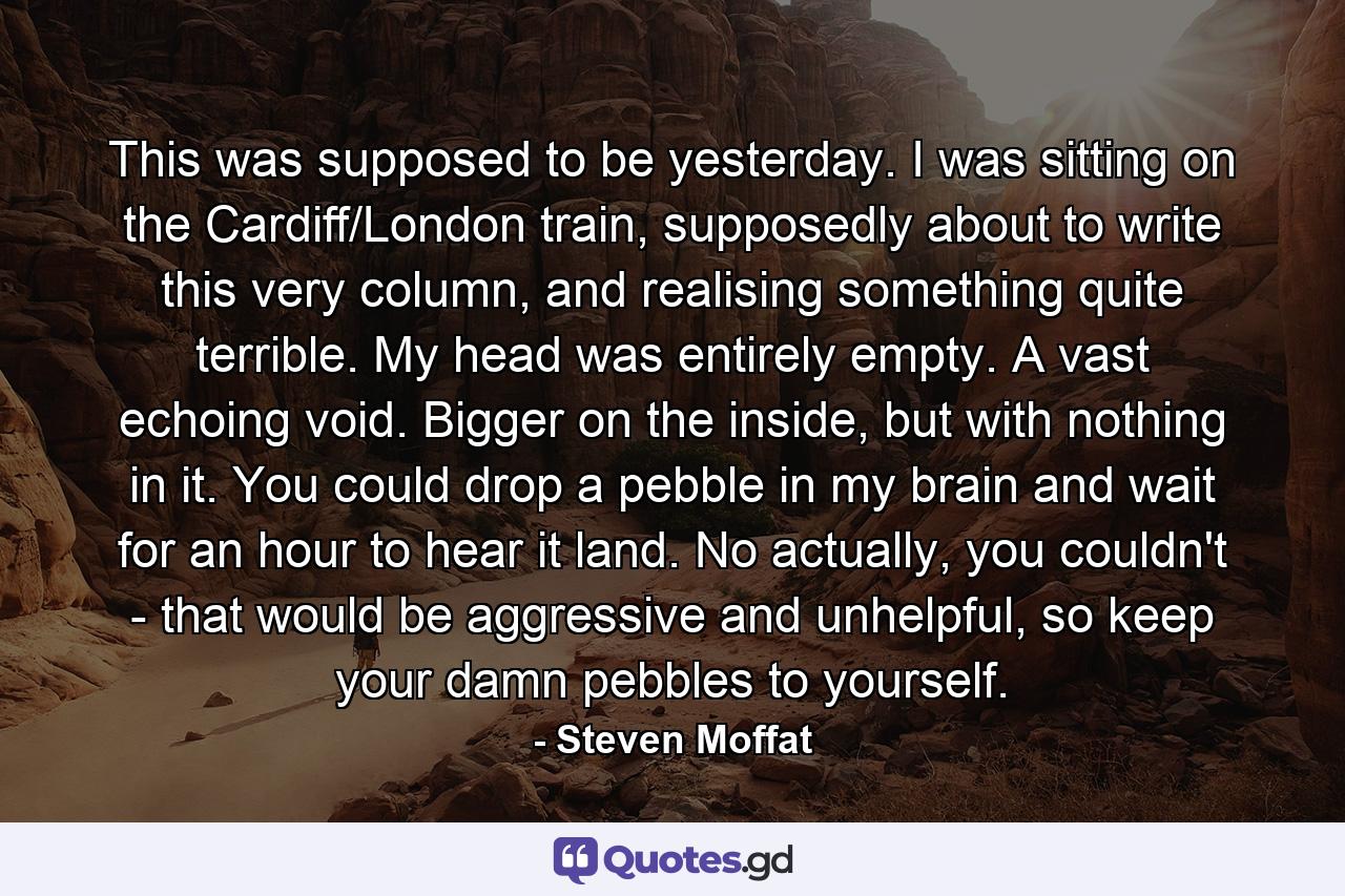 This was supposed to be yesterday. I was sitting on the Cardiff/London train, supposedly about to write this very column, and realising something quite terrible. My head was entirely empty. A vast echoing void. Bigger on the inside, but with nothing in it. You could drop a pebble in my brain and wait for an hour to hear it land. No actually, you couldn't - that would be aggressive and unhelpful, so keep your damn pebbles to yourself. - Quote by Steven Moffat
